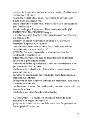 acontecia é que nas coisas criadas havia, efectivamente,
distinção real entre
essência e atributos. Mas, na realidade divina, não
havia essa distinção real
entre atributos e essência. Outro foi o uso inaugurado
por Descartes e
continuado por Espinosa.. Descartes assinala (OS
PRINC PIOS DA FILOSOFIA) que
o atributo é algo inamovível e inseparável da essência
do seu sujeito,
opondo-se então o atributo ao modo. O atributo,
sustenta Espinosa, é "aquilo
que o entendimento conhece da substância como
constituinte da sua essência"
(ÉTICA). Em contrapartida, o modo é o carácter
acidental e constitui as
diferentes formas em que se manifestam as formas
extensas e pensantes como
individualidades que devem o seu ser à extensão e ao
pensamento, isto é, aos
atributos da substância. Extensão e pensamento são,
pois, atributos e
caracteres essenciais da realidade. Para Espinosa, a
substância infinita
compreende um número infinito de atributos, dos quais
o entendimento só
conhece os citados. Os modos são, em contrapartida, as
limitações dos
atributos, as afecções da substância.
AUTONOMIA -- Chama-se assim ao facto de uma
realidade se reger por uma lei
própria, distinta de outras leis mas não forçosamente
incompatível com elas.
77
 