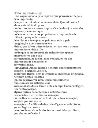 Desta impressão surge
uma cópia tomada pelo espírito que permanece depois
de a impressão
desaparecer. A isto chamamos ideia. Quando volta à
alma, esta ideia de prazer
ou dor produz as novas impressões de desejo e aversão,
esperança e temor, que
podem ser chamadas propriamente impressões de
reflexão, porque derivaram
dela. Estas são copiadas pela memória e pela
imaginação e convertem-se em
ideias, que talvez dêem origem por sua vez a outras
impressões e ideias. De
modo que as impressões de reflexão são apenas
antecedentes das suas
correspondentes ideias, mas consequentes das
impressões de sensação, e
derivadas delas."
(TRATADO). Ainda quando nenhum conhecimento era
possível, segundo Locke e,
sobretudo Hume, sem referência à impressão originada,
nenhum destes filósofos
tentou desenvolver uma teoria radicalmente
reducionista da reflexão, e as
suas análises desta foram antes de tipo fenomenológico.
Em contraposição,
alguns outros conceberam a reflexão como
essencialmente redutível à sensação
ou, melhor dizendo, ao acto de atenção à sensação,
surgido por sua vez de
sensações.. As dificuldades psicológicas e, sobretudo,
gnoseológicas postas
pelo problema da reflexão foram recolhidas por Kant,
que chama reflexão à
770
 
