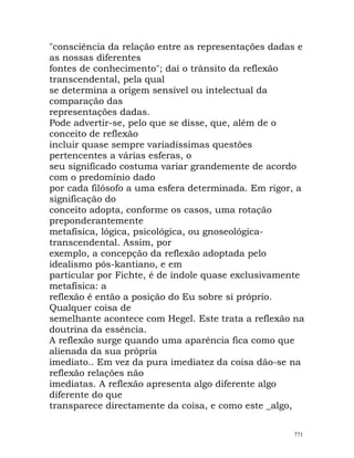 "consciência da relação entre as representações dadas e
as nossas diferentes
fontes de conhecimento"; daí o trânsito da reflexão
transcendental, pela qual
se determina a origem sensível ou intelectual da
comparação das
representações dadas.
Pode advertir-se, pelo que se disse, que, além de o
conceito de reflexão
incluir quase sempre variadíssimas questões
pertencentes a várias esferas, o
seu significado costuma variar grandemente de acordo
com o predomínio dado
por cada filósofo a uma esfera determinada. Em rigor, a
significação do
conceito adopta, conforme os casos, uma rotação
preponderantemente
metafísica, lógica, psicológica, ou gnoseológica-
transcendental. Assim, por
exemplo, a concepção da reflexão adoptada pelo
idealismo pós-kantiano, e em
particular por Fichte, é de índole quase exclusivamente
metafísica: a
reflexão é então a posição do Eu sobre si próprio.
Qualquer coisa de
semelhante acontece com Hegel. Este trata a reflexão na
doutrina da essência.
A reflexão surge quando uma aparência fica como que
alienada da sua própria
imediato.. Em vez da pura imediatez da coisa dão-se na
reflexão relações não
imediatas. A reflexão apresenta algo diferente algo
diferente do que
transparece directamente da coisa, e como este _algo,
771
 