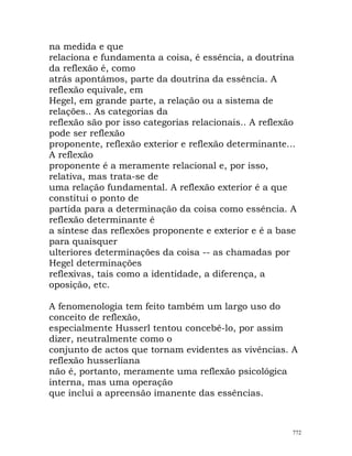 na medida e que
relaciona e fundamenta a coisa, é essência, a doutrina
da reflexão é, como
atrás apontámos, parte da doutrina da essência. A
reflexão equivale, em
Hegel, em grande parte, a relação ou a sistema de
relações.. As categorias da
reflexão são por isso categorias relacionais.. A reflexão
pode ser reflexão
proponente, reflexão exterior e reflexão determinante...
A reflexão
proponente é a meramente relacional e, por isso,
relativa, mas trata-se de
uma relação fundamental. A reflexão exterior é a que
constitui o ponto de
partida para a determinação da coisa como essência. A
reflexão determinante é
a síntese das reflexões proponente e exterior e é a base
para quaisquer
ulteriores determinações da coisa -- as chamadas por
Hegel determinações
reflexivas, tais como a identidade, a diferença, a
oposição, etc.
A fenomenologia tem feito também um largo uso do
conceito de reflexão,
especialmente Husserl tentou concebê-lo, por assim
dizer, neutralmente como o
conjunto de actos que tornam evidentes as vivências. A
reflexão husserliana
não é, portanto, meramente uma reflexão psicológica
interna, mas uma operação
que inclui a apreensão imanente das essências.
772
 
