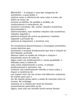 RELAÇÃO -- A relação é uma das categorias de
Aristóteles, o qual define o
relativo como a referência de uma coisa à outra, do
dobro ao terço, do
excesso ao defeito, do medido à medida, do
conhecimento à consciência, do
sensível à sensação. Há, assim, relações numéricas
determinadas e
indeterminadas, mas também relações não numéricas,
relações segundo a
potência (relação do activo ao passivo) e também
segundo a privação da
potência (o impossível, o invisível, etc).
Os escolásticos desenvolveram a concepção aristotélica
numa doutrina que,
mantendo a acepção fundamental que tem a relação no
dito filósofo, pretende
abarcar todos os modos de relação a relação é
examinada antes de tudo na
lógica como um predicamento e, nessa qualidade, é
definida como a ordem de
uma coisa relativamente a outra. A relação
predicamental é, portanto, um
acidente real relativamente referido a outra coisa, e
requer a existência de
um sujeito real e de um termo real diferente realmente
do sujeito para que o
ser da relação possa advir a modo de inserção entre os
termos. Na ontologia
examina-se a relação por meio de funções
sensivelmente parecidas às da
lógica, mas com um sentido muito menos formal.
773
 