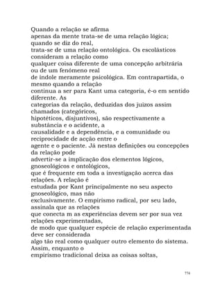 Quando a relação se afirma
apenas da mente trata-se de uma relação lógica;
quando se diz do real,
trata-se de uma relação ontológica. Os escolásticos
consideram a relação como
qualquer coisa diferente de uma concepção arbitrária
ou de um fenómeno real
de índole meramente psicológica. Em contrapartida, o
mesmo quando a relação
continua a ser para Kant uma categoria, é-o em sentido
diferente. As
categorias da relação, deduzidas dos juizos assim
chamados (categóricos,
hipotéticos, disjuntivos), são respectivamente a
substância e o acidente, a
causalidade e a dependência, e a comunidade ou
reciprocidade de acção entre o
agente e o paciente. Já nestas definições ou concepções
da relação pode
advertir-se a implicação dos elementos lógicos,
gnoseológicos e ontológicos,
que é frequente em toda a investigação acerca das
relações. A relação é
estudada por Kant principalmente no seu aspecto
gnoseológico, mas não
exclusivamente. O empirismo radical, por seu lado,
assinala que as relações
que conecta m as experiências devem ser por sua vez
relações experimentadas,
de modo que qualquer espécie de relação experimentada
deve ser considerada
algo tão real como qualquer outro elemento do sistema.
Assim, enquanto o
empirismo tradicional deixa as coisas soltas,
774
 