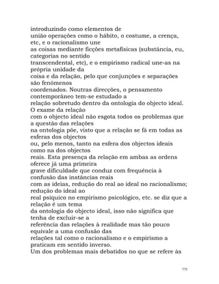 introduzindo como elementos de
união operações como o hábito, o costume, a crença,
etc, e o racionalismo une
as coisas mediante ficções metafísicas (substância, eu,
categorias no sentido
transcendental, etc), e o empirismo radical une-as na
própria unidade da
coisa e da relação, pelo que conjunções e separações
são fenómenos
coordenados. Noutras direcções, o pensamento
contemporâneo tem-se estudado a
relação sobretudo dentro da ontologia do objecto ideal.
O exame da relação
com o objecto ideal não esgota todos os problemas que
a questão das relações
na ontologia põe, visto que a relação se fá em todas as
esferas dos objectos
ou, pelo menos, tanto na esfera dos objectos ideais
como na dos objectos
reais. Esta presença da relação em ambas as ordens
oferece já uma primeira
grave dificuldade que conduz com frequência à
confusão das instâncias reais
com as ideias, redução do real ao ideal no racionalismo;
redução do ideal ao
real psíquico no empirismo psicológico, etc. se diz que a
relação é um tema
da ontologia do objecto ideal, isso não significa que
tenha de excluir-se a
referência das relações à realidade mas tão pouco
equivale a uma confusão das
relações tal como o racionalismo e o empirismo a
praticam em sentido inverso.
Um dos problemas mais debatidos no que se refere às
775
 