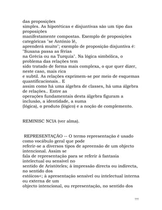 das proposições
simples. As hipotéticas e disjuntivas são um tipo das
proposições
manifestamente compostas. Exemplo de proposições
categóricas "se António lê,
aprenderá muito"; exemplo de proposição disjuntiva é:
"Susana passa as férias
na Grécia ou na Turquia". Na lógica simbólica, o
problema das relações tem
sido tratado de forma mais complexa, o que quer dizer,
neste caso, mais rica
e subtil. As relações exprimem-se por meio de esquemas
quantificacionais.. E
assim como há uma álgebra de classes, há uma álgebra
de relações.. Entre as
operações fundamentais desta álgebra figuram a
inclusão, a identidade, a suma
(lógica), o produto (lógico) e a noção de complemento.
REMINISC NCIA (ver alma).
REPRESENTAÇÃO -- O termo representação é usado
como vocábulo geral que pode
referir-se a diversos tipos de apreensão de um objecto
intencional. Assim se
fala de representação para se referir à fantasia
intelectual ou sensível no
sentido de Aristóteles; à impressão directa ou indirecta,
no sentido dos
estóicos<; à apresentação sensível ou intelectual interna
ou externa de um
objecto intencional, ou representação, no sentido dos
777
 