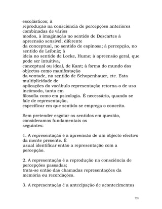 escolásticos; à
reprodução na consciência de percepções anteriores
combinadas de vários
modos, à imaginação no sentido de Descartes à
apreensão sensível, diferente
da conceptual, no sentido de espinosa; à percepção, no
sentido de Leibniz; à
ideia no sentido de Locke, Hume; à apreensão geral, que
pode ser intuitiva,
conceptual ou ideal, de Kant; à forma do mundo dos
objectos como manifestação
da vontade, no sentido de Schopenhauer, etc. Esta
multiplicidade de
aplicações do vocábulo representação retorna-o de uso
incómodo, tanto em
filosofia como em psicologia. É necessário, quando se
fale de representação,
especificar em que sentido se emprega o conceito.
Sem pretender esgotar os sentidos em questão,
consideramos fundamentais os
seguintes:
1. A representação é a apreensão de um objecto efectivo
da mente presente. É
usual identificar então a representação com a
percepção.
2. A representação é a reprodução na consciência de
percepções passadas;
trata-se então das chamadas representações da
memória ou recordações.
3. A representação é a antecipação de acontecimentos
778
 