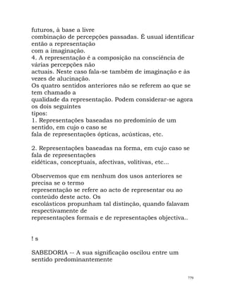 futuros, à base a livre
combinação de percepções passadas. É usual identificar
então a representação
com a imaginação.
4. A representação é a composição na consciência de
várias percepções não
actuais. Neste caso fala-se também de imaginação e às
vezes de alucinação.
Os quatro sentidos anteriores não se referem ao que se
tem chamado a
qualidade da representação. Podem considerar-se agora
os dois seguintes
tipos:
1. Representações baseadas no predomínio de um
sentido, em cujo o caso se
fala de representações ópticas, acústicas, etc.
2. Representações baseadas na forma, em cujo caso se
fala de representações
eidéticas, conceptuais, afectivas, volitivas, etc...
Observemos que em nenhum dos usos anteriores se
precisa se o termo
representação se refere ao acto de representar ou ao
conteúdo deste acto. Os
escolásticos propunham tal distinção, quando falavam
respectivamente de
representações formais e de representações objectiva..
! s
SABEDORIA -- A sua significação oscilou entre um
sentido predominantemente
779
 