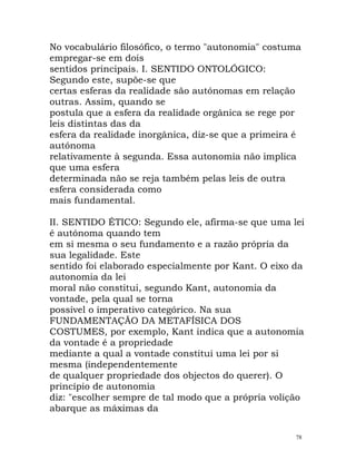 No vocabulário filosófico, o termo "autonomia" costuma
empregar-se em dois
sentidos principais. I. SENTIDO ONTOLÓGICO:
Segundo este, supõe-se que
certas esferas da realidade são autónomas em relação
outras. Assim, quando se
postula que a esfera da realidade orgânica se rege por
leis distintas das da
esfera da realidade inorgânica, diz-se que a primeira é
autónoma
relativamente à segunda. Essa autonomia não implica
que uma esfera
determinada não se reja também pelas leis de outra
esfera considerada como
mais fundamental.
II. SENTIDO ÉTICO: Segundo ele, afirma-se que uma lei
é autónoma quando tem
em si mesma o seu fundamento e a razão própria da
sua legalidade. Este
sentido foi elaborado especialmente por Kant. O eixo da
autonomia da lei
moral não constitui, segundo Kant, autonomia da
vontade, pela qual se torna
possível o imperativo categórico. Na sua
FUNDAMENTAÇÃO DA METAFÍSICA DOS
COSTUMES, por exemplo, Kant indica que a autonomia
da vontade é a propriedade
mediante a qual a vontade constitui uma lei por si
mesma (independentemente
de qualquer propriedade dos objectos do querer). O
princípio de autonomia
diz: "escolher sempre de tal modo que a própria volição
abarque as máximas da
78
 