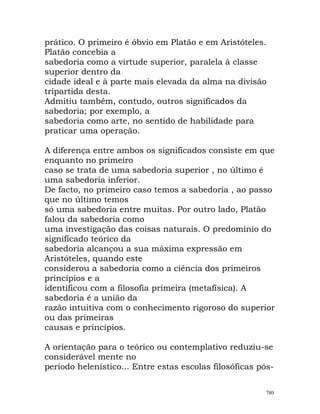 prático. O primeiro é óbvio em Platão e em Aristóteles.
Platão concebia a
sabedoria como a virtude superior, paralela à classe
superior dentro da
cidade ideal e à parte mais elevada da alma na divisão
tripartida desta.
Admitiu também, contudo, outros significados da
sabedoria; por exemplo, a
sabedoria como arte, no sentido de habilidade para
praticar uma operação.
A diferença entre ambos os significados consiste em que
enquanto no primeiro
caso se trata de uma sabedoria superior , no último é
uma sabedoria inferior.
De facto, no primeiro caso temos a sabedoria , ao passo
que no último temos
só uma sabedoria entre muitas. Por outro lado, Platão
falou da sabedoria como
uma investigação das coisas naturais. O predomínio do
significado teórico da
sabedoria alcançou a sua máxima expressão em
Aristóteles, quando este
considerou a sabedoria como a ciência dos primeiros
princípios e a
identificou com a filosofia primeira (metafísica). A
sabedoria é a união da
razão intuitiva com o conhecimento rigoroso do superior
ou das primeiras
causas e princípios.
A orientação para o teórico ou contemplativo reduziu-se
considerável mente no
período helenístico... Entre estas escolas filosóficas pós-
780
 