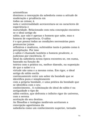 aristotélicas
dominou a concepção da sabedoria como a atitude de
moderação e prudência em
todas as coisas; à
nota e universalidade acrescentara-se os caracteres de
experiência e
maturidade. Relacionado com esta concepção encontra-
se o ideal antigo do
sábio, que não é apenas o homem que sabe, mas o
homem de experiência. O sábio
é o que possui todas as condições necessárias para
pronunciar juizos
reflexivos e maduros, subtraídos tanto à paixão como à
precipitação. Por isso
o sábio é chamado também o homem prudente, o
judicioso por excelência. O
ideal da sabedoria nessa época encontra-se, em suma,
baseado na função do
teórico com o prático ou, melhor dizendo, na suposição
de que o saber e a
virtude são uma e a mesma coisa. Em rigor, o ideal
antigo do sábio oscila
continuamente entre um saber da bondade que se
identifica pura e simplesmente
com a própria bondade, e uma prática da bondade que
se identifica com o seu
conhecimento.. A culminação do ideal do sábio é na
antiguidade o tipo do
sábio estóico, que defronta o infinito rigor do universo,
com a serena
aceitação do seu destino.
As filosofias e teologias medievais aceitaram a
concepção agostiniana da
sabedoria como um conhecimento superior, tornado
781
 