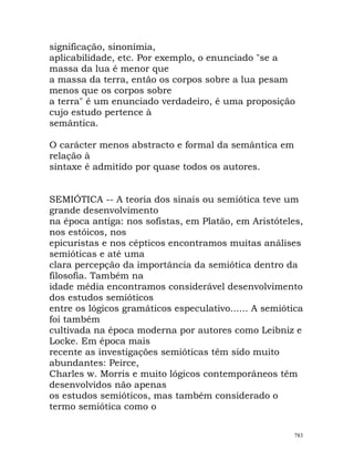 significação, sinonímia,
aplicabilidade, etc. Por exemplo, o enunciado "se a
massa da lua é menor que
a massa da terra, então os corpos sobre a lua pesam
menos que os corpos sobre
a terra" é um enunciado verdadeiro, é uma proposição
cujo estudo pertence à
semântica.
O carácter menos abstracto e formal da semântica em
relação à
sintaxe é admitido por quase todos os autores.
SEMIÓTICA -- A teoria dos sinais ou semiótica teve um
grande desenvolvimento
na época antiga: nos sofistas, em Platão, em Aristóteles,
nos estóicos, nos
epicuristas e nos cépticos encontramos muitas análises
semióticas e até uma
clara percepção da importância da semiótica dentro da
filosofia. Também na
idade média encontramos considerável desenvolvimento
dos estudos semióticos
entre os lógicos gramáticos especulativo...... A semiótica
foi também
cultivada na época moderna por autores como Leibniz e
Locke. Em época mais
recente as investigações semióticas têm sido muito
abundantes: Peirce,
Charles w. Morris e muito lógicos contemporâneos têm
desenvolvidos não apenas
os estudos semióticos, mas também considerado o
termo semiótica como o
783
 