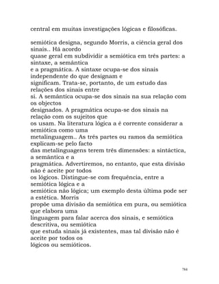 central em muitas investigações lógicas e filosóficas.
semiótica designa, segundo Morris, a ciência geral dos
sinais.. Há acordo
quase geral em subdividir a semiótica em três partes: a
sintaxe, a semântica
e a pragmática. A sintaxe ocupa-se dos sinais
independente do que designam e
significam. Trata-se, portanto, de um estudo das
relações dos sinais entre
si. A semântica ocupa-se dos sinais na sua relação com
os objectos
designados. A pragmática ocupa-se dos sinais na
relação com os sujeitos que
os usam. Na literatura lógica a é corrente considerar a
semiótica como uma
metalinguagem.. As três partes ou ramos da semiótica
explicam-se pelo facto
das metalinguagens terem três dimensões: a sintáctica,
a semântica e a
pragmática. Advertiremos, no entanto, que esta divisão
não é aceite por todos
os lógicos. Distingue-se com frequência, entre a
semiótica lógica e a
semiótica não lógica; um exemplo desta última pode ser
a estética. Morris
propõe uma divisão da semiótica em pura, ou semiótica
que elabora uma
linguagem para falar acerca dos sinais, e semiótica
descritiva, ou semiótica
que estuda sinais já existentes, mas tal divisão não é
aceite por todos os
lógicos ou semióticos.
784
 