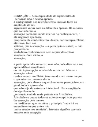 SENSAÇÃO -- A multiplicidade de significados de
_sensação não é devida apenas
à ambiguidade dos referido termo, mas ao facto da
amplitude do seu
significado variar com as diferentes épocas. Há autores
que consideram a
sensação como um modo inferior do conhecimento, e
até negaram que fosse
propriamente conhecimento. Assim, por exemplo, Platão
afirmava, face aos
sofistas, que a sensação -- a percepção sensível; -- não
proporciona
verdadeiro conhecimento nem sequer das coisas
sensíveis. Com efeito, a
sensação,
a pode apreender uma cor, mas não pode dizer se a cor
apreendida é semelhante
ou não à percepção sensível de outra cor. Mas se a
sensação não é
conhecimento em Platão tem um alcance maior do que
o que nós costumamos dar à
sensação, pois abarca o que chamamos percepção e, em
geral, toda a apreensão
que não seja de natureza intelectual.. Esta amplitude
do significado de
_sensação é ainda mais patente em Aristóteles.
Aristóteles e quase todos os autores empiristas partem
da sensação pelo menos
na medida em que mantêm o princípio "nada há no
entendimento que antes não
tenha estado nos sentidos". Isto não significa que tais
autores sem excepção
785
 