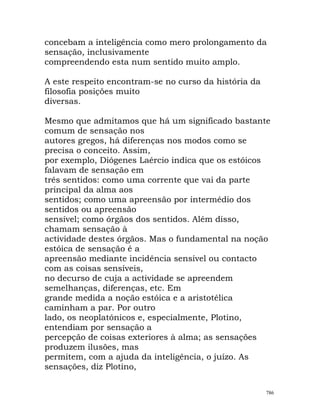 concebam a inteligência como mero prolongamento da
sensação, inclusivamente
compreendendo esta num sentido muito amplo.
A este respeito encontram-se no curso da história da
filosofia posições muito
diversas.
Mesmo que admitamos que há um significado bastante
comum de sensação nos
autores gregos, há diferenças nos modos como se
precisa o conceito. Assim,
por exemplo, Diógenes Laércio indica que os estóicos
falavam de sensação em
três sentidos: como uma corrente que vai da parte
principal da alma aos
sentidos; como uma apreensão por intermédio dos
sentidos ou apreensão
sensível; como órgãos dos sentidos. Além disso,
chamam sensação à
actividade destes órgãos. Mas o fundamental na noção
estóica de sensação é a
apreensão mediante incidência sensível ou contacto
com as coisas sensíveis,
no decurso de cuja a actividade se apreendem
semelhanças, diferenças, etc. Em
grande medida a noção estóica e a aristotélica
caminham a par. Por outro
lado, os neoplatónicos e, especialmente, Plotino,
entendiam por sensação a
percepção de coisas exteriores à alma; as sensações
produzem ilusões, mas
permitem, com a ajuda da inteligência, o juízo. As
sensações, diz Plotino,
786
 