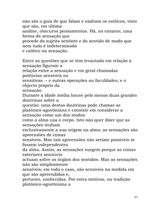 não são o guia de que falam e exaltam os estóicos, visto
que são, em última
análise, obscuros pensamentos. Há, no entanto, uma
forma da sensação que
procede do sujeito sentinte e do sentido de modo que
nem tudo é indeterminado
e caótico na sensação.
Entre as questões que se têm levantado em relação à
sensação figuram a
relação entre a sensação e em geral chamadas
potências sensíveis ou
sensitivas -- e outras operações ou faculdades; e o
objecto próprio da
sensação.
Durante a idade média houve pelo menos duas grandes
doutrinas sobre a
questão: uma destas doutrinas pode chamar-se
platónico-agostiniana e consiste em considerar a
sensação como um dos modos
como a alma usa o corpo. Isto não quer dizer que as
sensações tenham
exclusivamente a sua origem na alma; as sensações são
apreensões de coisas
sensíveis. Mas tais apreensões não seriam possíveis se
fossem independentes
da alma. Assim, as sensações surgem porque as coisas
exteriores sensíveis
actuam sobre os órgãos dos sentidos. Mas as sensações
não são simplesmente
sensíveis; em todo o caso, são sensíveis na medida em
que são apreendidas e,
portanto, conhecidas. Por estes motivos, na tradição
platónico-agostiniana a
787
 
