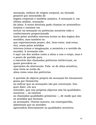 sensação, embora de origem corporal, ou tornada
possível por intermédio de
órgãos corporais é também anímica. A sensação é, em
última análise, sensação
da alma. A outra doutrina pode chamar-se aristotélico-
tomista e consiste em
incluir na sensação ou potências sensíveis todo o
conhecimento proporcionado
tanto pelos sentidos externos (como os dos órgãos dos
sentidos, mas também os
que experimentam prazer, dor, bem-estar, mal-estar,
etc), como pelos sentidos
internos (como a imaginação, a memória e o sentido do
mundo). A sensação não
é aqui um dos modos como a alma a usa o corpo, mas é
o ponto de partida para
o exercício das chamadas potências intelectuais, as
quais precedem as
operações da abstracção. Fala- se de alma sensitiva,
mas trata-se então da
alma como uma das potências.
A questão do objecto próprio da sensação foi claramente
posta por Demócrito
ao indicar que as sensações são por convenção. Isto
quer dizer, em seu
entender, que nos próprios objectos não há qualidades
sensíveis -- só existem
as chamadas qualidades primárias --, de modo que são
os sentidos que formam
as sensações. Outros autores, em contrapartida,
admitiram que os sentidos
apreendem directamente as qualidades sensíveis.
788
 