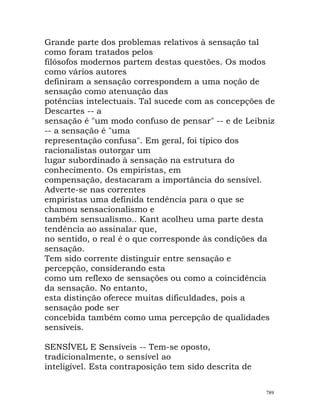Grande parte dos problemas relativos à sensação tal
como foram tratados pelos
filósofos modernos partem destas questões. Os modos
como vários autores
definiram a sensação correspondem a uma noção de
sensação como atenuação das
potências intelectuais. Tal sucede com as concepções de
Descartes -- a
sensação é "um modo confuso de pensar" -- e de Leibniz
-- a sensação é "uma
representação confusa". Em geral, foi típico dos
racionalistas outorgar um
lugar subordinado à sensação na estrutura do
conhecimento. Os empiristas, em
compensação, destacaram a importância do sensível.
Adverte-se nas correntes
empiristas uma definida tendência para o que se
chamou sensacionalismo e
também sensualismo.. Kant acolheu uma parte desta
tendência ao assinalar que,
no sentido, o real é o que corresponde às condições da
sensação.
Tem sido corrente distinguir entre sensação e
percepção, considerando esta
como um reflexo de sensações ou como a coincidência
da sensação. No entanto,
esta distinção oferece muitas dificuldades, pois a
sensação pode ser
concebida também como uma percepção de qualidades
sensíveis.
SENSÍVEL E Sensíveis -- Tem-se oposto,
tradicionalmente, o sensível ao
inteligível. Esta contraposição tem sido descrita de
789
 