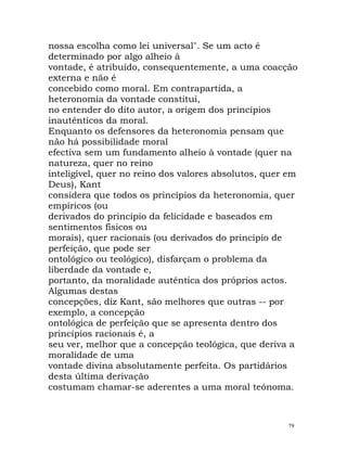 nossa escolha como lei universal". Se um acto é
determinado por algo alheio à
vontade, é atribuído, consequentemente, a uma coacção
externa e não é
concebido como moral. Em contrapartida, a
heteronomia da vontade constitui,
no entender do dito autor, a origem dos princípios
inautênticos da moral.
Enquanto os defensores da heteronomia pensam que
não há possibilidade moral
efectiva sem um fundamento alheio à vontade (quer na
natureza, quer no reino
inteligível, quer no reino dos valores absolutos, quer em
Deus), Kant
considera que todos os princípios da heteronomia, quer
empíricos (ou
derivados do princípio da felicidade e baseados em
sentimentos físicos ou
morais), quer racionais (ou derivados do princípio de
perfeição, que pode ser
ontológico ou teológico), disfarçam o problema da
liberdade da vontade e,
portanto, da moralidade autêntica dos próprios actos.
Algumas destas
concepções, diz Kant, são melhores que outras -- por
exemplo, a concepção
ontológica de perfeição que se apresenta dentro dos
princípios racionais é, a
seu ver, melhor que a concepção teológica, que deriva a
moralidade de uma
vontade divina absolutamente perfeita. Os partidários
desta última derivação
costumam chamar-se aderentes a uma moral teónoma.
79
 