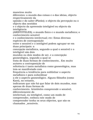 maneiras muito
diferentes: o mundo das coisas e o das ideias, objecto
respectivamente da
opinião e do saber (Platão); o objecto da percepção ou o
objecto dos sentidos
e o objecto da apreensão inteligível ou objecto da
inteligência
(ARISTÓTELES); o mundo físico e o mundo metafísico; o
conhecimento sensível
e o conhecimento intelectual; etc: Estas diversas
espécies de contraposição
entre o sensível e o inteligível podem agrupar-se em
duas principais: a
concepção metafísica, segundo a qual o sensível e o
inteligível são dois
mundos ou dois modos de ser, e a concepção
gnoseológica, segundo a qual se
trata de duas formas de conhecimento.. Em muito
autores a contraposição de
referência é tanto metafísica como gnoseológica, mas
tem-se manifestado com
frequência a tendência para sublinhar o aspecto
metafísico e para subordinar
a ele o aspecto gnoseológico. Alguns filósofos (como
Kant), no entanto,
indicaram que não há que falar de dois mundos, mas
apenas de duas formas de
conhecimento. Aristóteles compreende o sensível,
diferentemente do
intelectual, ou inteligível, como um modo de
compreender, embora este modo de
compreender tenha os seus objectos, que são os
chamados _sensíveis.
790
 