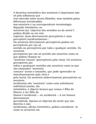 A doutrina aristotélica dos sensíveis é importante não
só pela influência que
tem exercido sobre muito filósofos, mas também pelas
diferenças introduzidas
nos sensíveis e na correspondente terminologia.
Segundo Aristóteles, os
sensíveis (ou "objectos dos sentidos ou do sentir")
podem dividir-se em três
espécies: duas directamente perceptíveis e uma
perceptível incidentalmente...
Os sensíveis directamente perceptíveis podem ser
perceptíveis por um só
sentido ou perceptíveis por todo e qualquer sentido. Os
sensíveis
perceptíveis por um só sentido são sensíveis como os
que podem chamar-se
"sensíveis visuais" (perceptíveis pela vista). Os sensíveis
perceptíveis por
todos e quaisquer sentidos são sensíveis como os que
são chamados "sensíveis
comuns" (como o tamanho, que pode apreender-se
simultaneamente pela vista e
pelo tacto). Os sensíveis indirectamente perceptíveis ou
sensíveis
incidentais são "sensíveis" como uma substância
individual (assim, diz
Aristóteles, o objecto branco que vemos é filho de
Diares; o ser filho de
Diares é incidental -- ou incidental -- à cor branca
directamente
perceptível). Apenas os objectos do sentir que são
directos e não
incidentais, afirma Aristóteles, podem considerar- se
como os sensíveis em
791
 