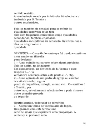 sentido restrito.
A terminologia usada por Aristóteles foi adoptada e
traduzida por S. Tomás e
outros escolásticos.
Fala-se também de sensível para se referir às
qualidades sensíveis: estas têm
sido com frequência concebidas como qualidades
secundárias, também chamadas
qualidades secundárias da sensação. Referimo-nos a
elas no artigo sobre a
qualidade.
SENTENÇA -- O vocábulo sentença foi usado e continua
a ser usado em filosofia
para designar:
1 -- Uma opinião ou parecer sobre algum problema
(fala-se assim, na linguagem
dos escolásticos, da sentença de S. Tomás a esse
respeito e...", "a
verdadeira sentença sobre este ponto é...", etc),
2 -- Uma opinião de um padre da igreja ou escritor
eclesiástico sobre algum
ponto de dogmática, teologia, moral, etc... Os sentidos 1
e 2 estão, por
outro lado, estreitamente relacionados e pode dizer-se
que o primeiro procede
do segundo.
Noutro sentido, pode usar-se sentença;
3 -- Como um termo de vocabulário da lógica.
Designamos com este termo uma
série de sinais que exprimem uma proposição. A
sentença é, portanto uma
792
 