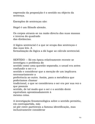 expressão da proposição é o sentido ou objecto da
sentença.
Exemplos de sentenças são:
Hegel é um filósofo alemão.
Os corpos atraem-se na razão directa das suas massas
e inversa do quadrado
das distâncias.
A lógica sentencial é a que se ocupa das sentenças e
das suas leis. A
formalização da lógica a dá lugar ao cálculo sentencial.
SENTIDO -- Só em época relativamente recente se
investigou o problema do
sentido como uma questão separada; o usual era antes
confundir o ser e o
sentido e considerar que a menção de um implicava
necessariamente a
preferência ao outro. Assim, para a metafísica que
poderíamos chamar
tradicional, o que se considerava o ser era por sua vez o
que possuía
sentido, de tal modo que o ser e o sentido deste
equivaliam aproximadamente à
mesma coisa.
A investigação fenomenológica sobre o sentido permitiu,
em contrapartida, não
só pôr entre parêntesis a famosa identificação, mas
inclusivamente considerar
793
 
