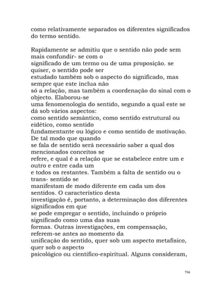 como relativamente separados os diferentes significados
do termo sentido.
Rapidamente se admitiu que o sentido não pode sem
mais confundir- se com o
significado de um termo ou de uma proposição. se
quiser, o sentido pode ser
estudado também sob o aspecto do significado, mas
sempre que este inclua não
só a relação, mas também a coordenação do sinal com o
objecto. Elaborou-se
uma fenomenologia do sentido, segundo a qual este se
dá sob vários aspectos:
como sentido semântico, como sentido estrutural ou
eidético, como sentido
fundamentante ou lógico e como sentido de motivação.
De tal modo que quando
se fala de sentido será necessário saber a qual dos
mencionados conceitos se
refere, e qual é a relação que se estabelece entre um e
outro e entre cada um
e todos os restantes. Também a falta de sentido ou o
trans- sentido se
manifestam de modo diferente em cada um dos
sentidos. O característico desta
investigação é, portanto, a determinação dos diferentes
significados em que
se pode empregar o sentido, incluindo o próprio
significado como uma das suas
formas. Outras investigações, em compensação,
referem-se antes ao momento da
unificação do sentido, quer sob um aspecto metafísico,
quer sob o aspecto
psicológico ou científico-espiritual. Alguns consideram,
794
 