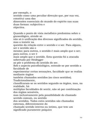 por exemplo, o
sentido como uma peculiar direcção que, por sua vez,
constitui uma das
dimensões essenciais do mundo do espírito nas suas
duas formas: subjectiva e
objectiva.
Quando o ponto de vista metafísico predomina sobre o
gnoseológico, atende-se
não só à unificação dos diversos significados do sentido,
mas a insistir na
questão da relação entre o sentido e o ser. Para alguns,
ser e sentido são o
mesmo; para outros, o sentido é mais amplo que o ser;
para outros, o ser é
mais amplo que o sentido. Esta questão foi a atacada
sobretudo por Heidegger
ao pôr o problema do sentido do ser.
Sob o aspecto psicofisiológico, entende-se por sentido a
faculdade de
experimentar certas sensações, faculdade que se realiza
mediante órgãos
também chamados sentidos (os cinco sentidos).
Tradicionalmente,
classificaram-se os sentidos segundo os órgãos, mas, na
realidade, há
múltiplas faculdades de sentir, não só por combinação
dos órgãos sensíveis,
mas inclusivamente pela possibilidade do chamado
sentido comum, ou sentido
dos sentidos. Todos estes sentidos são chamados
externos, diferentemente do
chamado sentido interno ou íntimo, que tem um
significado puramente psíquico
795
 