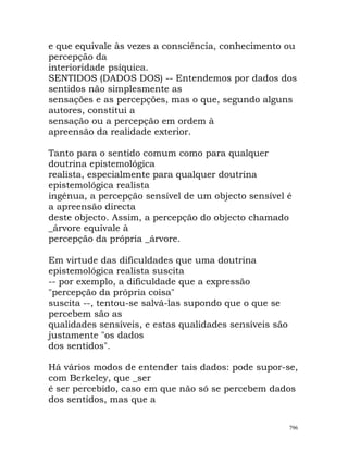 e que equivale às vezes a consciência, conhecimento ou
percepção da
interioridade psíquica.
SENTIDOS (DADOS DOS) -- Entendemos por dados dos
sentidos não simplesmente as
sensações e as percepções, mas o que, segundo alguns
autores, constitui a
sensação ou a percepção em ordem à
apreensão da realidade exterior.
Tanto para o sentido comum como para qualquer
doutrina epistemológica
realista, especialmente para qualquer doutrina
epistemológica realista
ingénua, a percepção sensível de um objecto sensível é
a apreensão directa
deste objecto. Assim, a percepção do objecto chamado
_árvore equivale à
percepção da própria _árvore.
Em virtude das dificuldades que uma doutrina
epistemológica realista suscita
-- por exemplo, a dificuldade que a expressão
"percepção da própria coisa"
suscita --, tentou-se salvá-las supondo que o que se
percebem são as
qualidades sensíveis, e estas qualidades sensíveis são
justamente "os dados
dos sentidos".
Há vários modos de entender tais dados: pode supor-se,
com Berkeley, que _ser
é ser percebido, caso em que não só se percebem dados
dos sentidos, mas que a
796
 
