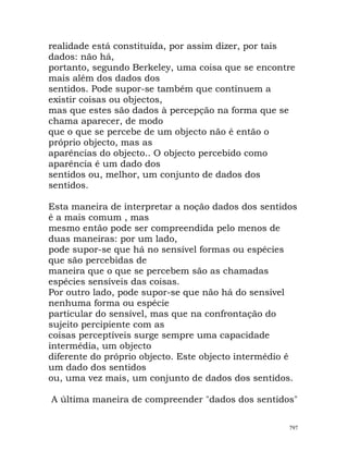 realidade está constituída, por assim dizer, por tais
dados: não há,
portanto, segundo Berkeley, uma coisa que se encontre
mais além dos dados dos
sentidos. Pode supor-se também que continuem a
existir coisas ou objectos,
mas que estes são dados à percepção na forma que se
chama aparecer, de modo
que o que se percebe de um objecto não é então o
próprio objecto, mas as
aparências do objecto.. O objecto percebido como
aparência é um dado dos
sentidos ou, melhor, um conjunto de dados dos
sentidos.
Esta maneira de interpretar a noção dados dos sentidos
é a mais comum , mas
mesmo então pode ser compreendida pelo menos de
duas maneiras: por um lado,
pode supor-se que há no sensível formas ou espécies
que são percebidas de
maneira que o que se percebem são as chamadas
espécies sensíveis das coisas.
Por outro lado, pode supor-se que não há do sensível
nenhuma forma ou espécie
particular do sensível, mas que na confrontação do
sujeito percipiente com as
coisas perceptíveis surge sempre uma capacidade
intermédia, um objecto
diferente do próprio objecto. Este objecto intermédio é
um dado dos sentidos
ou, uma vez mais, um conjunto de dados dos sentidos.
A última maneira de compreender "dados dos sentidos"
797
 