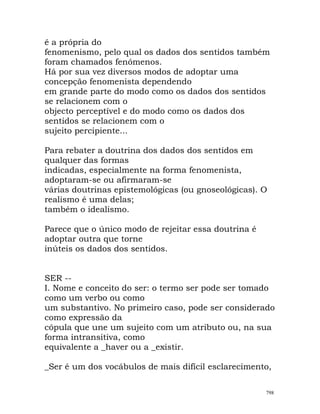 é a própria do
fenomenismo, pelo qual os dados dos sentidos também
foram chamados fenómenos.
Há por sua vez diversos modos de adoptar uma
concepção fenomenista dependendo
em grande parte do modo como os dados dos sentidos
se relacionem com o
objecto perceptível e do modo como os dados dos
sentidos se relacionem com o
sujeito percipiente...
Para rebater a doutrina dos dados dos sentidos em
qualquer das formas
indicadas, especialmente na forma fenomenista,
adoptaram-se ou afirmaram-se
várias doutrinas epistemológicas (ou gnoseológicas). O
realismo é uma delas;
também o idealismo.
Parece que o único modo de rejeitar essa doutrina é
adoptar outra que torne
inúteis os dados dos sentidos.
SER --
I. Nome e conceito do ser: o termo ser pode ser tomado
como um verbo ou como
um substantivo. No primeiro caso, pode ser considerado
como expressão da
cópula que une um sujeito com um atributo ou, na sua
forma intransitiva, como
equivalente a _haver ou a _existir.
_Ser é um dos vocábulos de mais difícil esclarecimento,
798
 