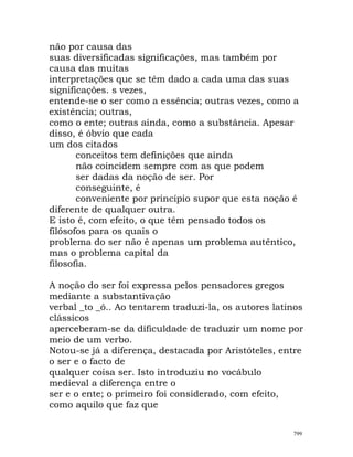 não por causa das
suas diversificadas significações, mas também por
causa das muitas
interpretações que se têm dado a cada uma das suas
significações. s vezes,
entende-se o ser como a essência; outras vezes, como a
existência; outras,
como o ente; outras ainda, como a substância. Apesar
disso, é óbvio que cada
um dos citados
conceitos tem definições que ainda
não coincidem sempre com as que podem
ser dadas da noção de ser. Por
conseguinte, é
conveniente por princípio supor que esta noção é
diferente de qualquer outra.
E isto é, com efeito, o que têm pensado todos os
filósofos para os quais o
problema do ser não é apenas um problema autêntico,
mas o problema capital da
filosofia.
A noção do ser foi expressa pelos pensadores gregos
mediante a substantivação
verbal _to _ó.. Ao tentarem traduzi-la, os autores latinos
clássicos
aperceberam-se da dificuldade de traduzir um nome por
meio de um verbo.
Notou-se já a diferença, destacada por Aristóteles, entre
o ser e o facto de
qualquer coisa ser. Isto introduziu no vocábulo
medieval a diferença entre o
ser e o ente; o primeiro foi considerado, com efeito,
como aquilo que faz que
799
 