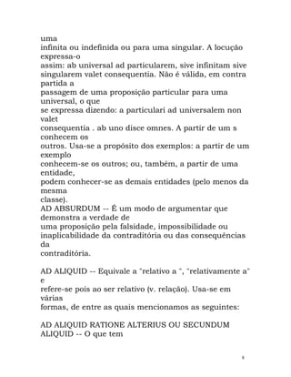 uma
infinita ou indefinida ou para uma singular. A locução
expressa-o
assim: ab universal ad particularem, sive infinitam sive
singularem valet consequentia. Não é válida, em contra
partida a
passagem de uma proposição particular para uma
universal, o que
se expressa dizendo: a particulari ad universalem non
valet
consequentia . ab uno disce omnes. A partir de um s
conhecem os
outros. Usa-se a propósito dos exemplos: a partir de um
exemplo
conhecem-se os outros; ou, também, a partir de uma
entidade,
podem conhecer-se as demais entidades (pelo menos da
mesma
classe).
AD ABSURDUM -- É um modo de argumentar que
demonstra a verdade de
uma proposição pela falsidade, impossibilidade ou
inaplicabilidade da contraditória ou das consequências
da
contraditória.
AD ALIQUID -- Equivale a "relativo a ", "relativamente a"
e
refere-se pois ao ser relativo (v. relação). Usa-se em
várias
formas, de entre as quais mencionamos as seguintes:
AD ALIQUID RATIONE ALTERIUS OU SECUNDUM
ALIQUID -- O que tem
8
 