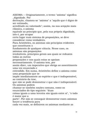 AXIOMA -- Originariamente, o termo "axioma" significa
_dignidade. Por
derivação, chamou-se "axioma" a "aquilo que é digno de
ser estimado,
acreditado ou valorizado"; assim, na sua acepção mais
clássica, o axioma
equivale ao princípio que, pela sua própria dignidade,
isto é, por ocupar
certo lugar num sistema de proposições, se deve
considerar como verdadeiro.
Para Aristóteles, os axiomas são princípios evidentes
que constituem o
fundamento de qualquer ciência. Nesse caso, os
axiomas são proposições
irredutíveis, princípios gerais aos quais se reduzem
todas as outras
proposições e nos quais estas se apoiam
necessariamente. O axioma tem, por
assim dizer, um imperativo que obriga ao assentimento
uma vez enunciado e
entendido. Em suma, Aristóteles define o axioma como
uma proposição que se
impõe imediatamente ao espírito e que é indispensável,
ao contrário da tese,
que não se pode demonstrar e que não é indispensável.
Os axiomas podem
chamar-se também noções comuns, como os
enunciados do tipo seguinte: "duas
coisas iguais a uma terceira são iguais entre si", "o todo
é maior que a
parte". Por não se conseguir demonstrar esses axiomas
houve a tendência para
cada vez mais, se definirem os axiomas mediante as
80
 