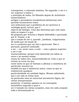 conseguinte, a extensão máxima. Na segunda, o ser é o
ser superior a todos e
o princípio de todos. Os filósofos depois de Aristóteles
(comentadores
antigos e pensadores escolásticos) debateram esta
questão inumeráveis vezes:
uns indicaram que o problema do ser pertence à
ontologia geral; outros, que é
objecto da biologia. Uma das doutrinas que com mais
êxito se impôs é a que
foi proposta por Avicena e depois defendida e precisada
por S. Tomás: a de
que a noção do ser é, quando _imediato, vulgarissima
de modo que tal noção de
ser é a primeira que cai sob a apreensão. Não é,
portanto, possível confundir
o ser -- ou, neste caso, o ente -- com o género superior:
o ser é um
transcendental, porque está absorvido em todos os
seres e ao mesmo tempo
acima de todos eles, transcendendo-os. Com o que se
evitam os erros em que
caem tanto os que se limitam a afirmar a existência do
particular sensível na
medida em que é existência única, como os que se
reabsorvem qualquer
particularidade na unidade lógica. Mesmo admitindo
que o ser não se reduz nem
ao particular nem ao universal meramente lógico, há
várias interpretações
possíveis. A tomista apoiava-se na concepção
aristotélica segundo a qual o
ser é tomado em várias acepções, mas em cada acepção
toda a denominação se
801
 