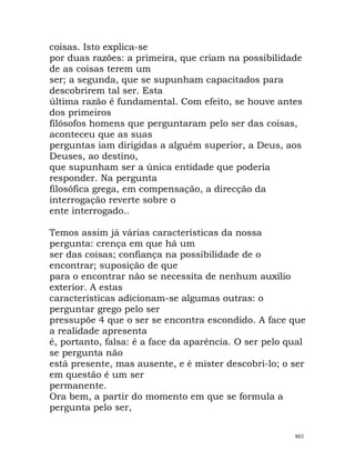 coisas. Isto explica-se
por duas razões: a primeira, que criam na possibilidade
de as coisas terem um
ser; a segunda, que se supunham capacitados para
descobrirem tal ser. Esta
última razão é fundamental. Com efeito, se houve antes
dos primeiros
filósofos homens que perguntaram pelo ser das coisas,
aconteceu que as suas
perguntas iam dirigidas a alguém superior, a Deus, aos
Deuses, ao destino,
que supunham ser a única entidade que poderia
responder. Na pergunta
filosófica grega, em compensação, a direcção da
interrogação reverte sobre o
ente interrogado..
Temos assim já várias características da nossa
pergunta: crença em que há um
ser das coisas; confiança na possibilidade de o
encontrar; suposição de que
para o encontrar não se necessita de nenhum auxílio
exterior. A estas
características adicionam-se algumas outras: o
perguntar grego pelo ser
pressupõe 4 que o ser se encontra escondido. A face que
a realidade apresenta
é, portanto, falsa: é a face da aparência. O ser pelo qual
se pergunta não
está presente, mas ausente, e é mister descobri-lo; o ser
em questão é um ser
permanente.
Ora bem, a partir do momento em que se formula a
pergunta pelo ser,
803
 