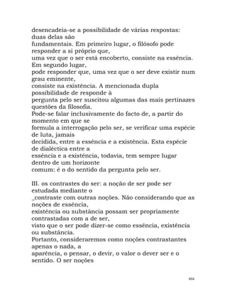desencadeia-se a possibilidade de várias respostas:
duas delas são
fundamentais. Em primeiro lugar, o filósofo pode
responder a si próprio que,
uma vez que o ser está encoberto, consiste na essência.
Em segundo lugar,
pode responder que, uma vez que o ser deve existir num
grau eminente,
consiste na existência. A mencionada dupla
possibilidade de responde à
pergunta pelo ser suscitou algumas das mais pertinazes
questões da filosofia.
Pode-se falar inclusivamente do facto de, a partir do
momento em que se
formula a interrogação pelo ser, se verificar uma espécie
de luta, jamais
decidida, entre a essência e a existência. Esta espécie
de dialéctica entre a
essência e a existência, todavia, tem sempre lugar
dentro de um horizonte
comum: é o do sentido da pergunta pelo ser.
III. os contrastes do ser: a noção de ser pode ser
estudada mediante o
_contraste com outras noções. Não considerando que as
noções de essência,
existência ou substância possam ser propriamente
contrastadas com a de ser,
visto que o ser pode dizer-se como essência, existência
ou substância.
Portanto, consideraremos como noções contrastantes
apenas o nada, a
aparência, o pensar, o devir, o valor o dever ser e o
sentido. O ser noções
804
 