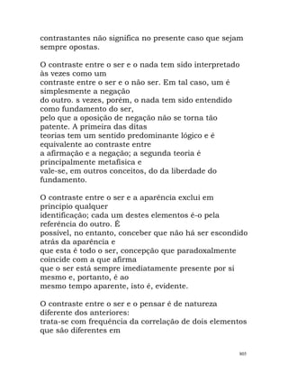 contrastantes não significa no presente caso que sejam
sempre opostas.
O contraste entre o ser e o nada tem sido interpretado
às vezes como um
contraste entre o ser e o não ser. Em tal caso, um é
simplesmente a negação
do outro. s vezes, porém, o nada tem sido entendido
como fundamento do ser,
pelo que a oposição de negação não se torna tão
patente. A primeira das ditas
teorias tem um sentido predominante lógico e é
equivalente ao contraste entre
a afirmação e a negação; a segunda teoria é
principalmente metafísica e
vale-se, em outros conceitos, do da liberdade do
fundamento.
O contraste entre o ser e a aparência exclui em
princípio qualquer
identificação; cada um destes elementos é-o pela
referência do outro. É
possível, no entanto, conceber que não há ser escondido
atrás da aparência e
que esta é todo o ser, concepção que paradoxalmente
coincide com a que afirma
que o ser está sempre imediatamente presente por si
mesmo e, portanto, é ao
mesmo tempo aparente, isto é, evidente.
O contraste entre o ser e o pensar é de natureza
diferente dos anteriores:
trata-se com frequência da correlação de dois elementos
que são diferentes em
805
 