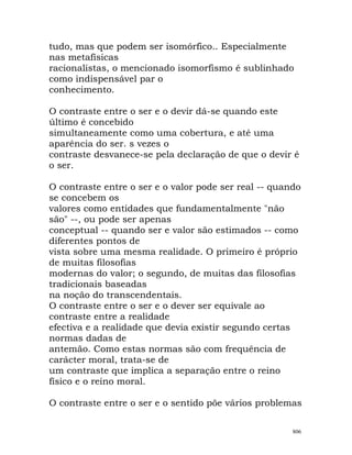 tudo, mas que podem ser isomórfico.. Especialmente
nas metafísicas
racionalistas, o mencionado isomorfismo é sublinhado
como indispensável par o
conhecimento.
O contraste entre o ser e o devir dá-se quando este
último é concebido
simultaneamente como uma cobertura, e até uma
aparência do ser. s vezes o
contraste desvanece-se pela declaração de que o devir é
o ser.
O contraste entre o ser e o valor pode ser real -- quando
se concebem os
valores como entidades que fundamentalmente "não
são" --, ou pode ser apenas
conceptual -- quando ser e valor são estimados -- como
diferentes pontos de
vista sobre uma mesma realidade. O primeiro é próprio
de muitas filosofias
modernas do valor; o segundo, de muitas das filosofias
tradicionais baseadas
na noção do transcendentais.
O contraste entre o ser e o dever ser equivale ao
contraste entre a realidade
efectiva e a realidade que devia existir segundo certas
normas dadas de
antemão. Como estas normas são com frequência de
carácter moral, trata-se de
um contraste que implica a separação entre o reino
físico e o reino moral.
O contraste entre o ser e o sentido põe vários problemas
806
 