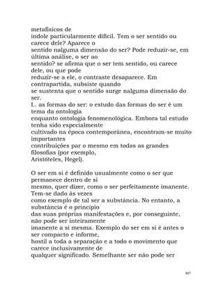 metafísicos de
índole particularmente difícil. Tem o ser sentido ou
carece dele? Aparece o
sentido nalguma dimensão do ser? Pode reduzir-se, em
última análise, o ser ao
sentido? se afirma que o ser tem sentido, ou carece
dele, ou que pode
reduzir-se a ele, o contraste desaparece. Em
contrapartida, subsiste quando
se sustenta que o sentido surge nalguma dimensão do
ser.
I.. as formas do ser: o estudo das formas do ser é um
tema da ontologia
enquanto ontologia fenomenológica. Embora tal estudo
tenha sido especialmente
cultivado na época contemporânea, encontram-se muito
importantes
contribuições par o mesmo em todas as grandes
filosofias (por exemplo,
Aristóteles, Hegel).
O ser em si é definido usualmente como o ser que
permanece dentro de si
mesmo, quer dizer, como o ser perfeitamente imanente.
Tem-se dado às vezes
como exemplo de tal ser a substância. No entanto, a
substância é o princípio
das suas próprias manifestações e, por conseguinte,
não pode ser inteiramente
imanente a si mesma. Exemplo do ser em si é antes o
ser compacto e informe,
hostil a toda a separação e a todo o movimento que
carece inclusivamente de
qualquer significado. Semelhante ser não pode ser
807
 