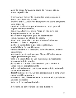 meio de novas formas ou, como às vezes se diz, de
novas experiência..
O ser para si é descrito em muitas ocasiões como a
forma estreitamente oposta
à do ser em si. A razão de tal oposição é clara: enquanto
o ser em si se
constitui mediante a pura imanência, o ser para si
requer a transcendência.
Em geral, adverte-se que o "para si" não deve ser
interpretado como um sobrar
do ser sobre si próprio para se desentender
completamente do alheio. Se assim
fosse, o ser para si e o ser em si equivaleriam ao
mesmo. O "para si" exprime
melhor a intimidade e, por consequência, a
possibilidade de manifestar-se
continuamente a si mesmo e, inclusivamente, a de se
transcender
incessantemente a si mesmo. Alguns filósofos, como
Hegel, pensaram que o ser
para si é o resultado de um movimento determinado
pela constituição interior
do ser em si. Outros consideraram que o ser em si
surge como o completamente
indeterminado no ser em si, por conseguinte, não pode
ser admitido como u
desdobramento deste. Outros equipararam o ser para si
com o sentido, ou com a
existência real, diferentemente do ser em si, equivalente
ao puro e simples
facto ou à mera objectividade.
A respeito do ser estático e do ser dinâmico,
809
 