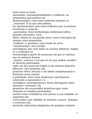 duas notas já atrás
apontadas: indemonstrabilidade e evidência. às
proposições que podiam ser
demonstradas e não eram evidentes chamou-se
_teoremas. E as que não podiam
ser demonstradas nem eram evidentes por si mesmas
receberam o nome de
_postulados. Esta terminologia tradicional sofreu
grandes alterações. Com
efeito, baseia-se em grande parte numa concepção do
axioma como proposição
"evidente" e, portanto, está eivada de certo
"intuicionismo" (em sentido
psicológico), que nem todos os autores admitem. Impôs-
se a mudança na
terminologia a partir do momento em que se rejeitou
que os axiomas fossem
_noções _comuns e em que se viu que podem escolher-
se diversos postulados,
cada um dos quais dá origem a um sistema dedutivo
diferente. Isto produziu um
primeiro efeito: atenuar e até abolir completamente a
distinção entre axioma
e postulado. Para estas mudanças contribuiram
sobretudo a matemática e a
metalógica contemporâneas. Estas distinguem entre
axiomas e teoremas. Os
primeiros são enunciados primitivos (por vezes
chamam-se também postulados)
aceites como verdadeiros sem provar a sua validade; os
segundos são
enunciados cuja validade se submete a prova. Axiomas
e teoremas são,
portanto, elementos integrantes de qualquer sistema
81
 