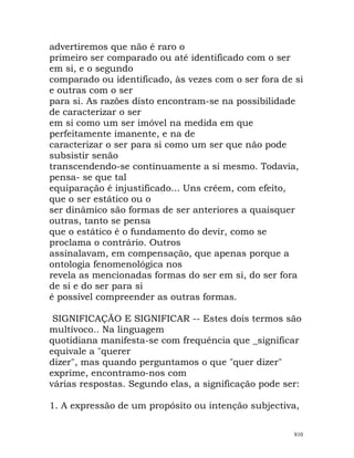 advertiremos que não é raro o
primeiro ser comparado ou até identificado com o ser
em si, e o segundo
comparado ou identificado, às vezes com o ser fora de si
e outras com o ser
para si. As razões disto encontram-se na possibilidade
de caracterizar o ser
em si como um ser imóvel na medida em que
perfeitamente imanente, e na de
caracterizar o ser para si como um ser que não pode
subsistir senão
transcendendo-se continuamente a si mesmo. Todavia,
pensa- se que tal
equiparação é injustificado... Uns crêem, com efeito,
que o ser estático ou o
ser dinâmico são formas de ser anteriores a quaisquer
outras, tanto se pensa
que o estático é o fundamento do devir, como se
proclama o contrário. Outros
assinalavam, em compensação, que apenas porque a
ontologia fenomenológica nos
revela as mencionadas formas do ser em si, do ser fora
de si e do ser para si
é possível compreender as outras formas.
SIGNIFICAÇÃO E SIGNIFICAR -- Estes dois termos são
multívoco.. Na linguagem
quotidiana manifesta-se com frequência que _significar
equivale a "querer
dizer", mas quando perguntamos o que "quer dizer"
exprime, encontramo-nos com
várias respostas. Segundo elas, a significação pode ser:
1. A expressão de um propósito ou intenção subjectiva,
810
 