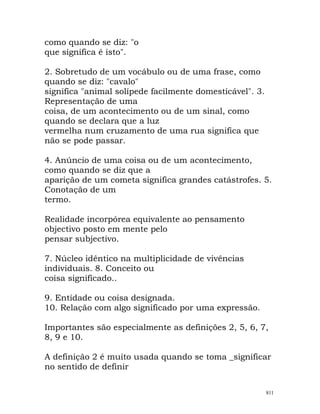 como quando se diz: "o
que significa é isto".
2. Sobretudo de um vocábulo ou de uma frase, como
quando se diz: "cavalo"
significa "animal solípede facilmente domesticável". 3.
Representação de uma
coisa, de um acontecimento ou de um sinal, como
quando se declara que a luz
vermelha num cruzamento de uma rua significa que
não se pode passar.
4. Anúncio de uma coisa ou de um acontecimento,
como quando se diz que a
aparição de um cometa significa grandes catástrofes. 5.
Conotação de um
termo.
Realidade incorpórea equivalente ao pensamento
objectivo posto em mente pelo
pensar subjectivo.
7. Núcleo idêntico na multiplicidade de vivências
individuais. 8. Conceito ou
coisa significado..
9. Entidade ou coisa designada.
10. Relação com algo significado por uma expressão.
Importantes são especialmente as definições 2, 5, 6, 7,
8, 9 e 10.
A definição 2 é muito usada quando se toma _significar
no sentido de definir
811
 