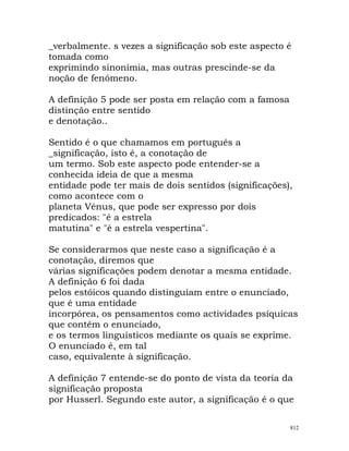 _verbalmente. s vezes a significação sob este aspecto é
tomada como
exprimindo sinonímia, mas outras prescinde-se da
noção de fenómeno.
A definição 5 pode ser posta em relação com a famosa
distinção entre sentido
e denotação..
Sentido é o que chamamos em português a
_significação, isto é, a conotação de
um termo. Sob este aspecto pode entender-se a
conhecida ideia de que a mesma
entidade pode ter mais de dois sentidos (significações),
como acontece com o
planeta Vénus, que pode ser expresso por dois
predicados: "é a estrela
matutina" e "é a estrela vespertina".
Se considerarmos que neste caso a significação é a
conotação, diremos que
várias significações podem denotar a mesma entidade.
A definição 6 foi dada
pelos estóicos quando distinguiam entre o enunciado,
que é uma entidade
incorpórea, os pensamentos como actividades psíquicas
que contêm o enunciado,
e os termos linguísticos mediante os quais se exprime.
O enunciado é, em tal
caso, equivalente à significação.
A definição 7 entende-se do ponto de vista da teoria da
significação proposta
por Husserl. Segundo este autor, a significação é o que
812
 