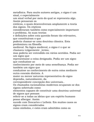 metafísica. Para muito autores antigos, o signo é um
sinal, e especialmente
um sinal verbal por meio do qual se representa algo.
Assim pensaram os
estóicos, o quais desenvolveram amplamente a teoria
dos signos. Os cépticos
consideraram também como especialmente importante
o problema. As suas teorias
e definições sobre esta questão foram tão relevantes,
que constituíram o que
poderia chamar-se uma doutrina clássica. Esta
predominou na filosofia
medieval. Na lógica medieval, o signo é o que se
chamava vulgarmente _termo,
mas poderia ser entendido em vários sentidos. Podia ser
um signo que
representasse a coisa designada. Podia ser um signo
que conduzisse ao
conhecimento por meio de uma semelhança. Podia ser
também um signo que
conduzisse ao conhecimento de outra coisa mediante
outra conexão distinta. A
maior ou menor natureza representativa do signo
dependia, naturalmente, da
correspondente concepção dos universais..
Os chamados racionalistas modernos ocuparam-se dos
signos sobretudo como
elementos capazes de constituir uma doutrina universal
de signos que possam
referir-se a todas as ideias que um espírito humano
possa albergar. Assim
sucede com Descartes e Leibniz. Em muitos casos os
signos eram considerados
como símbolos, e estes eram admitidos como os
814
 