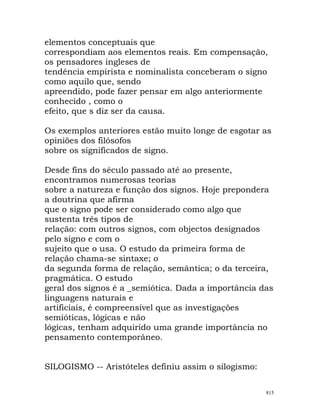 elementos conceptuais que
correspondiam aos elementos reais. Em compensação,
os pensadores ingleses de
tendência empirista e nominalista conceberam o signo
como aquilo que, sendo
apreendido, pode fazer pensar em algo anteriormente
conhecido , como o
efeito, que s diz ser da causa.
Os exemplos anteriores estão muito longe de esgotar as
opiniões dos filósofos
sobre os significados de signo.
Desde fins do século passado até ao presente,
encontramos numerosas teorias
sobre a natureza e função dos signos. Hoje prepondera
a doutrina que afirma
que o signo pode ser considerado como algo que
sustenta três tipos de
relação: com outros signos, com objectos designados
pelo signo e com o
sujeito que o usa. O estudo da primeira forma de
relação chama-se sintaxe; o
da segunda forma de relação, semântica; o da terceira,
pragmática. O estudo
geral dos signos é a _semiótica. Dada a importância das
linguagens naturais e
artificiais, é compreensível que as investigações
semióticas, lógicas e não
lógicas, tenham adquirido uma grande importância no
pensamento contemporâneo.
SILOGISMO -- Aristóteles definiu assim o silogismo:
815
 