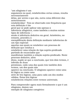 "um silogismo é um
argumento no qual, estabelecidas certas coisas, resulta
necessariamente
delas, por serem o que são, outra coisa diferente das
anteriormente
estabelecidas". Tem-se observado com frequência que
esta definição é tão
geral que se pode aplicar não apenas à
inferência silogística, como também a muitos outros
tipos de inferência --
senão à inferência dedutiva em geral. Aristóteles, no
entanto, procedeu à
exemplificação desta definição mediante inferências de
um tipo especial:
aquelas nas quais se estabelece um processo de
dedução que conduz a
estabelecer uma relação do tipo sujeito-predicado
partindo de enunciados que
manifestam também a relação sujeito-predicado. Neste
processo dedutivo, além
disso, supõe-se que a conclusão, que tem dois termos, é
inferida de duas
premissas, cada uma das quais tem também dois
termos, um dos quais não
aparece na conclusão. O silogismo aparece como uma
lei lógica ou como uma
série de leis lógicas, uma para cada um dos modos
válidos. Estas leis lógicas
estabelecem relações entre termos universais.
Para compreender agora mais formalmente o que é um
silogismo, damos um
exemplo de silogismo categórico:
816
 