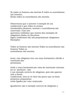 Se todos os homens são mortais E todos os australianos
são homens,
Então todos os australianos são mortais.
Observemos que o anterior é exemplo de um
condicional e que todos os termos
introduzidos (homens, mortais e australianos) são
universais. Com isto
queremos sublinhar que muitos dos exemplos de
silogismos dados na literatura
lógica tradicional não são propriamente silogismos:
Exemplos:
Todos os homens são mortais Todos os australianos são
homens Todos os
australianos são mortais.
(nota: este silogismo tem um traço horizontal a dividir a
conclusão das
premissas).
Onde o traço horizontal por cima da conclusão costuma
ler-se "portanto", não
é um exemplo correcto de silogismo, pois não aparece
nele a forma
condicional, nem se vê claro tão pouco que as duas
primeiras proposições
estão ligadas por uma conjunção.
Igualmente não é exemplo correcto de silogismo o
817
 