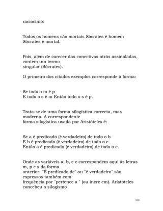 raciocínio:
Todos os homens são mortais Sócrates é homem
Sócrates é mortal.
Pois, além de carecer das conectivas atrás assinaladas,
contem um termo
singular (Sócrates).
O primeiro dos citados exemplos corresponde à forma:
Se todo o m é p
E todo o s é m Então todo o s é p.
Trata-se de uma forma silogística correcta, mas
moderna. A correspondente
forma silogística usada por Aristóteles é:
Se a é predicado (é verdadeiro) de todo o b
E b é predicado (é verdadeiro) de todo o c
Então a é predicado (é verdadeiro) de todo o c.
Onde as variáveis a, b, e c correspondem aqui às letras
m, p e s da forma
anterior. "É predicado de" ou "é verdadeiro" são
expressos também com
frequência por "pertence a " (ou inere em). Aristóteles
concebeu o silogismo
818
 