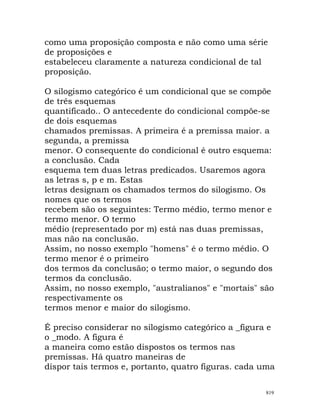 como uma proposição composta e não como uma série
de proposições e
estabeleceu claramente a natureza condicional de tal
proposição.
O silogismo categórico é um condicional que se compõe
de três esquemas
quantificado.. O antecedente do condicional compõe-se
de dois esquemas
chamados premissas. A primeira é a premissa maior. a
segunda, a premissa
menor. O consequente do condicional é outro esquema:
a conclusão. Cada
esquema tem duas letras predicados. Usaremos agora
as letras s, p e m. Estas
letras designam os chamados termos do silogismo. Os
nomes que os termos
recebem são os seguintes: Termo médio, termo menor e
termo menor. O termo
médio (representado por m) está nas duas premissas,
mas não na conclusão.
Assim, no nosso exemplo "homens" é o termo médio. O
termo menor é o primeiro
dos termos da conclusão; o termo maior, o segundo dos
termos da conclusão.
Assim, no nosso exemplo, "australianos" e "mortais" são
respectivamente os
termos menor e maior do silogismo.
É preciso considerar no silogismo categórico a _figura e
o _modo. A figura é
a maneira como estão dispostos os termos nas
premissas. Há quatro maneiras de
dispor tais termos e, portanto, quatro figuras. cada uma
819
 